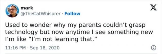 mark @TheCatWhisprer • Follow Used to wonder why my parents couldn't grasp technology but now anytime I see something new I'm like "I'm not learning that." 11:16 PM • Sep 18, 2020 X