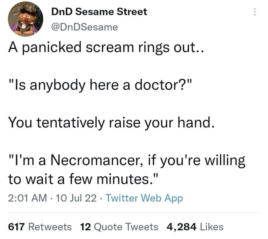 DnD Sesame Street @DnDSesame A panicked scream rings out.. "Is anybody here a doctor?" You tentatively raise your hand. "I'm a Necromancer, if you're willing to wait a few minutes." 2:01 AM • 10 Jul 22 • Twitter Web App 617 Retweets 12 Quote Tweets 4,284 Likes