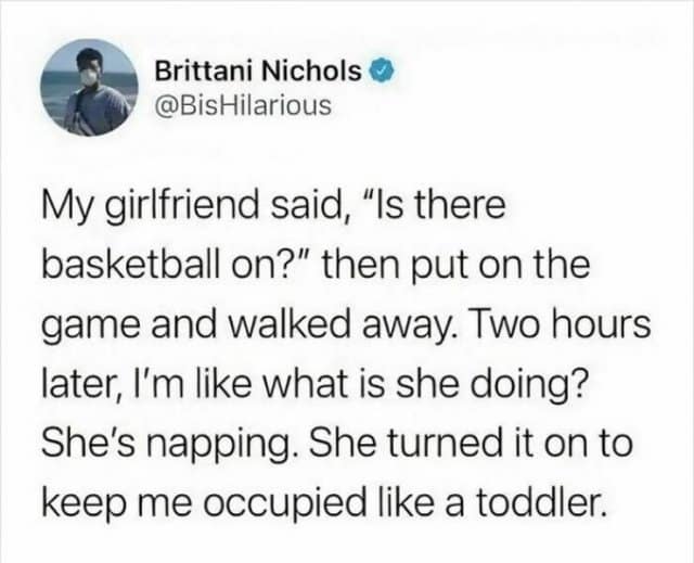 Brittani Nichols • @BisHilarious My girlfriend said, "Is there basketball on?" then put on the game and walked away. Two hours later, I'm like what is she doing? She's napping. She turned it on to keep me occupied like a toddler.