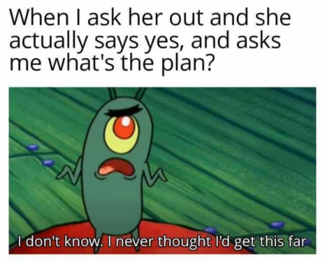 When I ask her out and she actually says yes, and asks me what's the plan? I don't know. I never thought I'd get this far