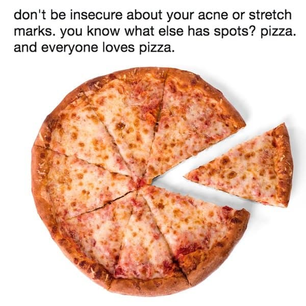 don't be insecure about your acne or stretch marks. you know what else has spots? pizza. and everyone loves pizza.