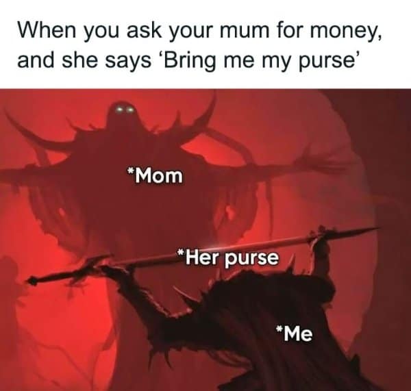 When you ask your mum for money, and she says 'Bring me my purse *Mom * Her purse *Me