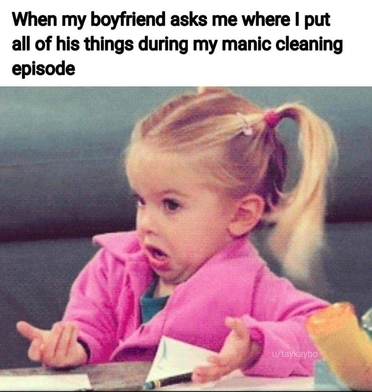 When my boyfriend asks me where I put all of his things during my manic cleaning episode u/taykaybo