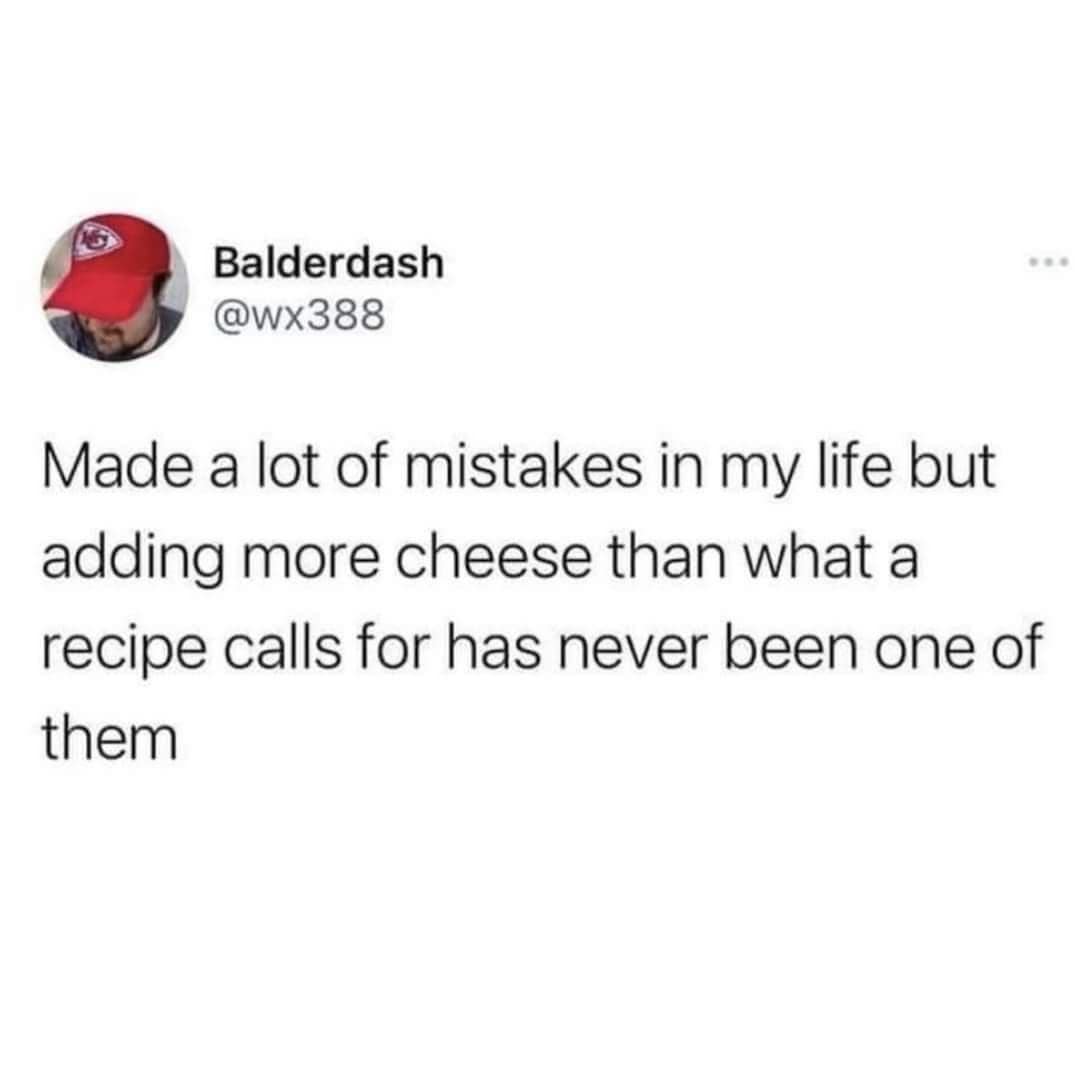 Balderdash @wx388 Made a lot of mistakes in my life but adding more cheese than what a recipe calls for has never been one of them