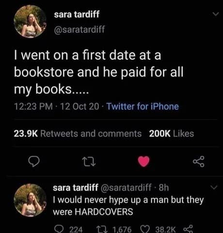 sara tardiff @saratardiff I went on a first date at a bookstore and he paid for all my books..... 12:23 PM • 12 Oct 20 • Twitter for iPhone 23.9K Retweets and comments 200K Likes V sara tardiff @saratardiff - 8h I would never hype up a man but they were HARDCOVERS • 224 17 1676 0 382K 0