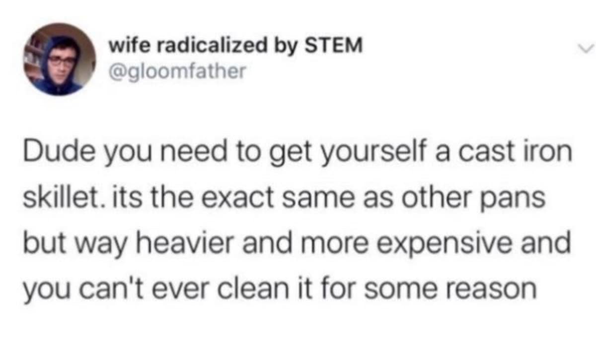 wife radicalized by STEM @gloomfather Dude you need to get yourself a cast iron skillet. its the exact same as other pans but way heavier and more expensive and you can't ever clean it for some reason
