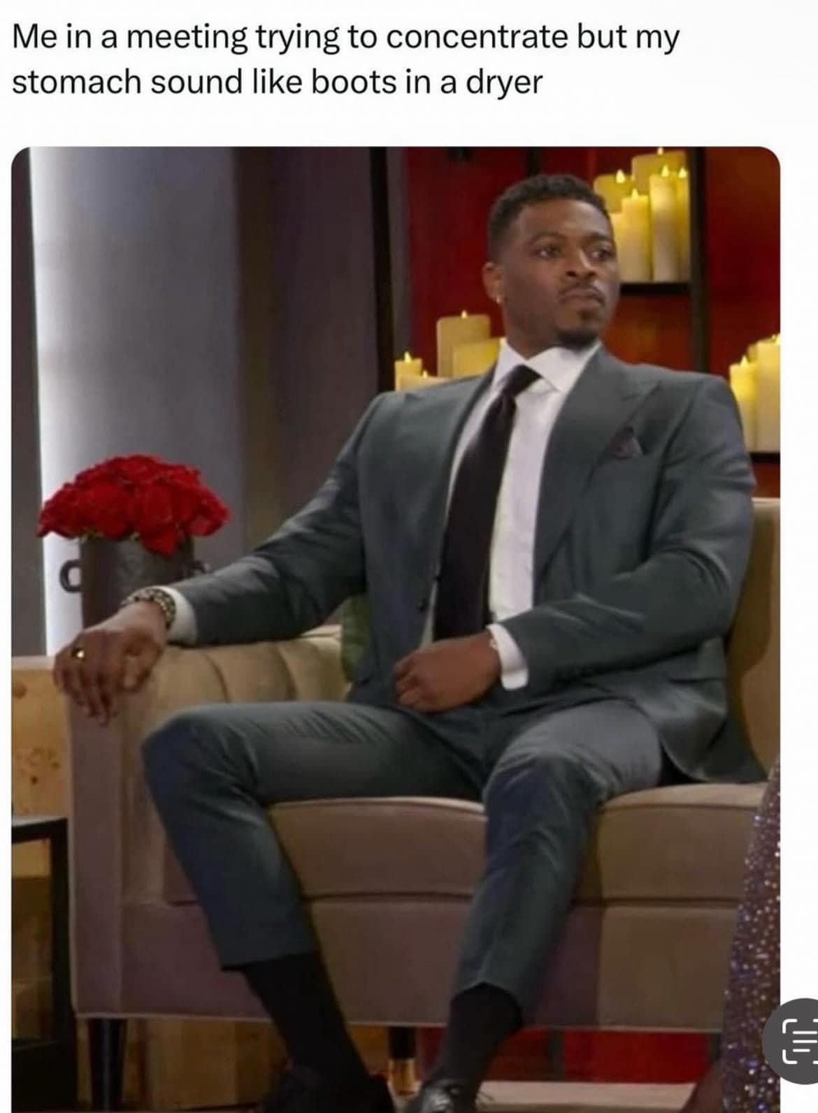 Me in a meeting trying to concentrate but my stomach sound like boots in a dryer