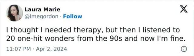 Laura Marie @Imegordon • Follow Х I thought I needed therapy, but then I listened to 20 one-hit wonders from the 90s and now I'm fine. 11:07 PM • Apr 2, 2024