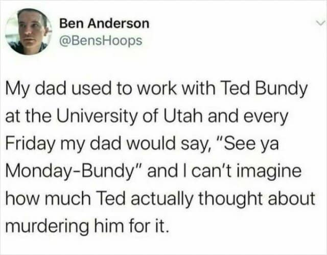Ben Anderson @BensHoops My dad used to work with Ted Bundy at the University of Utah and every Friday my dad would say, "See ya Monday-Bundy" and I can't imagine how much Ted actually thought about murdering him for it.