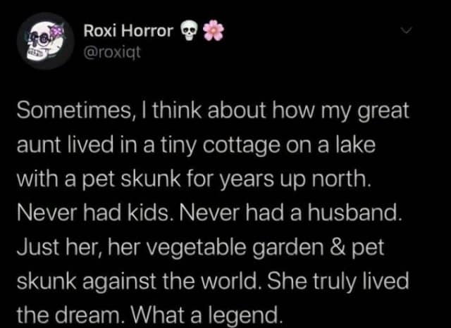 Roxi Horror ∞ @roxigt Sometimes, I think about how my great aunt lived in a tiny cottage on a lake with a pet skunk for years up north. Never had kids. Never had a husband. Just her, her vegetable garden & pet skunk against the world. She truly lived the dream. What a legend.