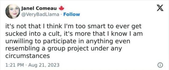 ) Janel Comeau @VeryBadLlama • Follow it's not that I think I'm too smart to ever get sucked into a cult, it's more that I know I am unwilling to participate in anything even resembling a group project under any circumstances 1:21 PM • Aug 21, 2023
