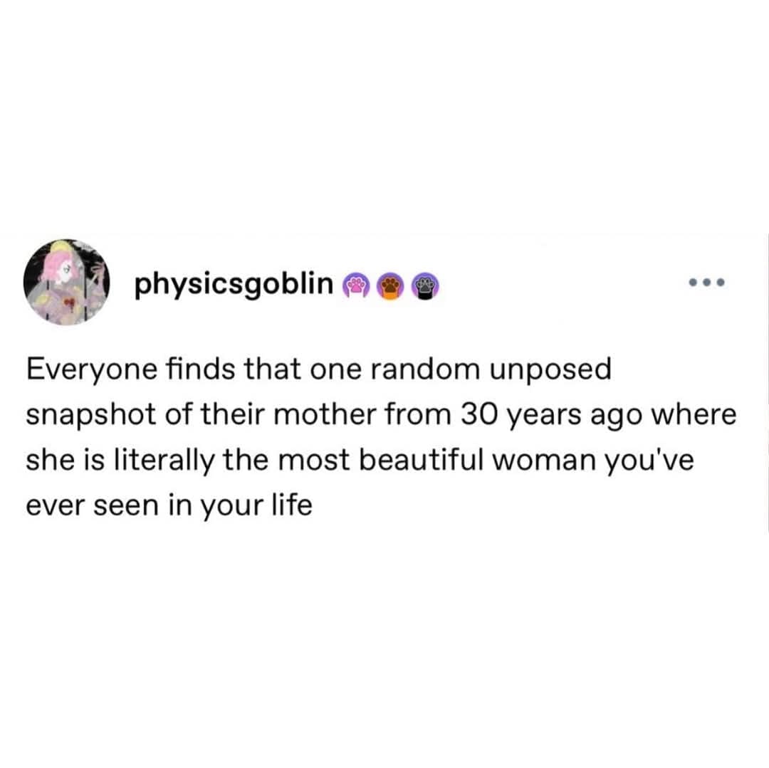 physicsgoblin (4 Everyone finds that one random unposed snapshot of their mother from 30 years ago where she is literally the most beautiful woman you've ever seen in your life