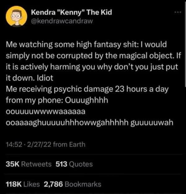 Kendra "Kenny" The Kid @kendrawcandraw Me watching some high fantasy shit: I would simply not be corrupted by the magical object. If it is actively harming you why don't you just put it down. Idiot Me receiving psychic damage 23 hours a day from my phone: Ouuughhhh oouuuuwwwwaaaaaa ooaaaaghuuuuuhhhowwgahhhhh guuuuuwah 14:52 • 2/27/22 from Earth 35K Retweets 513 Quotes 118K Likes 2,786 Bookmarks