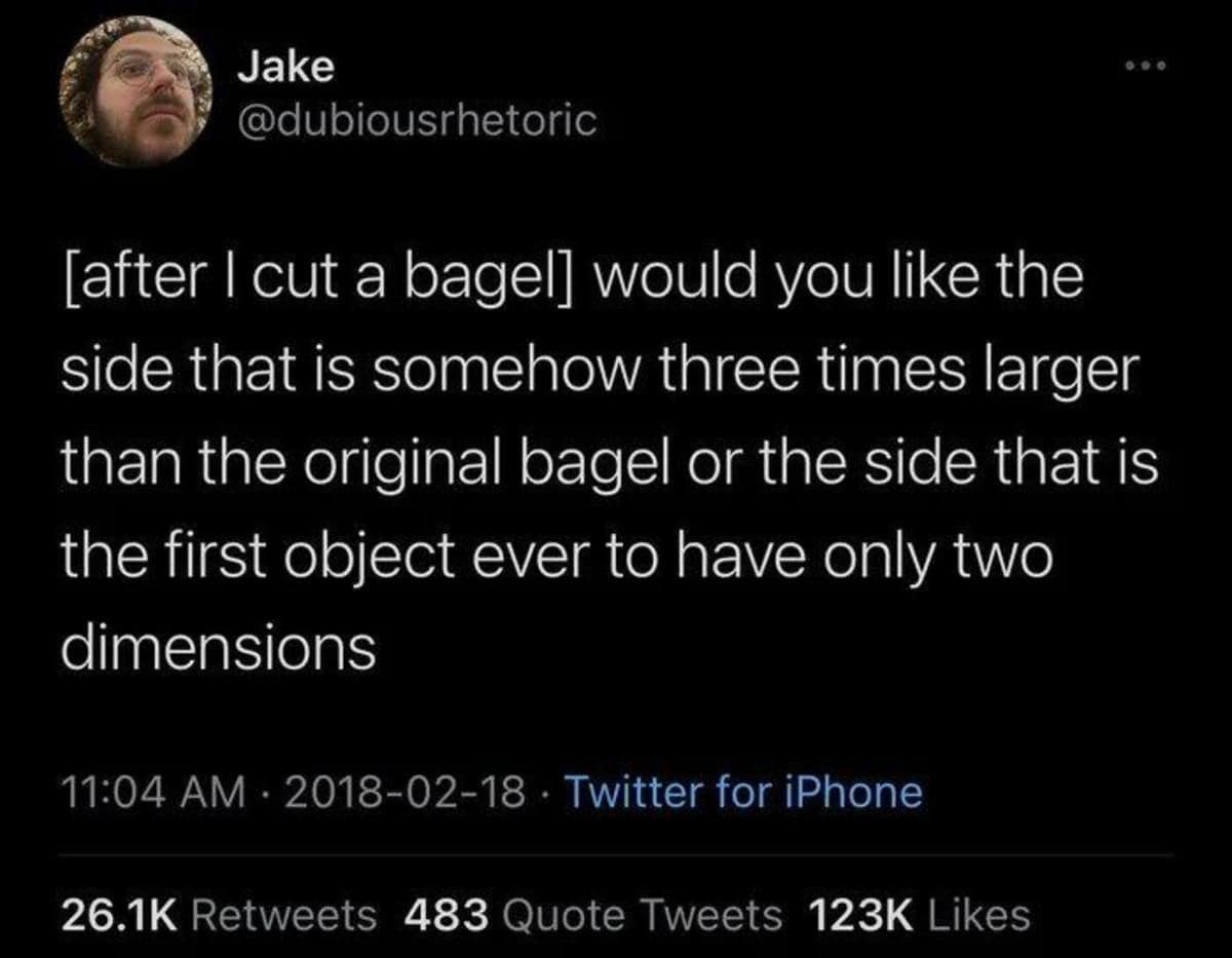 Jake @dubiousrhetoric [after I cut a bagel] would you like the side that is somehow three times larger than the original bagel or the side that is the first object ever to have only two dimensions 11:04 AM • 2018-02-18 • Twitter for iPhone 26.1K Retweets 483 Quote Tweets 123K Likes
