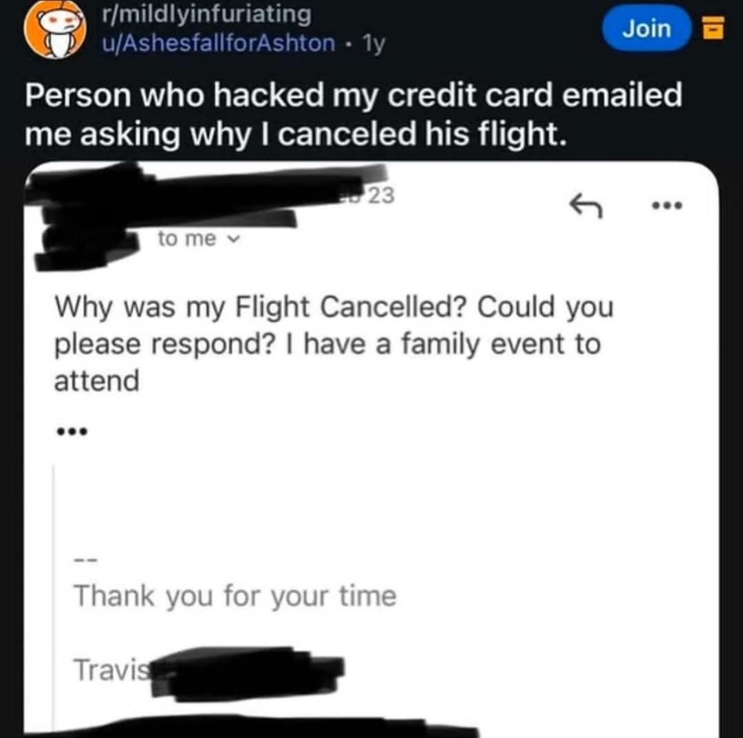 r/mildlyinfuriating u/AshesfallforAshton • 1y Join Person who hacked my credit card emailed me asking why I canceled his flight. 23 to me v Why was my Flight Cancelled? Could you please respond? | have a family event to attend ... Thank you for your time Travis