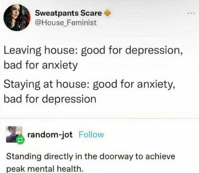 Sweatpants Scare @House Feminist Leaving house: good for depression, bad for anxiety Staying at house: good for anxiety, bad for depression random-jot Follow Standing directly in the doorway to achieve peak mental health.