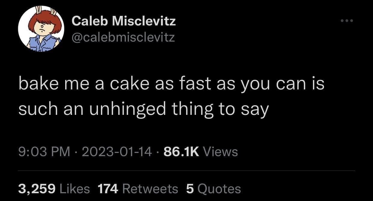 Caleb Misclevitz @calebmisclevitz bake me a cake as fast as you can is such an unhinged thing to say 9:03 PM • 2023-01-14 • 86.1K Views 3,259 Likes 174 Retweets 5 Quotes