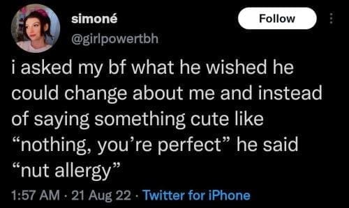 simoné Follow @girlpowertbh i asked my bf what he wished he could change about me and instead of saying something cute like "nothing, you're perfect" he said "nut allergy" 1:57 AM • 21 Aug 22 • Twitter for iPhone