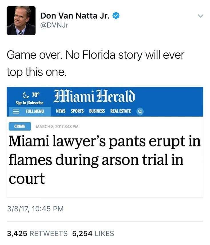 Don Van Natta Jr. O @DVNJr Game over. No Florida story will ever top this one. C 70° Sign in Subscribe FULLMENU THiami Herald NEWS SPORTS BUSINESS REAL ESTATE Q CRIME MARCH 8.2017 8:18 PM Miami lawyer's pants erupt in flames during arson trial in court 3/8/17, 10:45 PM 3,425 RETWEETS 5,254 LIKES