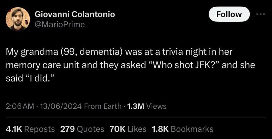Giovanni Colantonio @MarioPrime Follow My grandma (99, dementia) was at a trivia night in her memory care unit and they asked "Who shot JFK?" and she said "I did." 2:06 AM: 13/06/2024 From Earth • 1.3M Views 4.1K Reposts 279 Quotes 70K Likes 1.8K Bookmarks