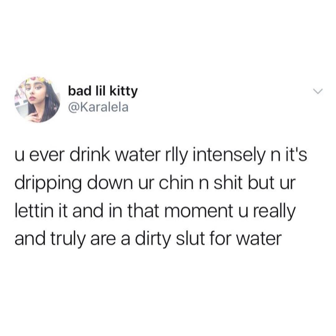 bad lil kitty @Karalela u ever drink water rlly intensely n it's dripping down ur chin n shit but ur lettin it and in that moment u really and truly are a dirty slut for water
