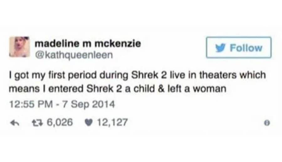 madeline m mckenzie Follow @kathqueenleen I got my first period during Shrek 2 live in theaters which means I entered Shrek 2 a child & left a woman 12:55 PM - 7 Sep 2014 47 6,026 • 12,127