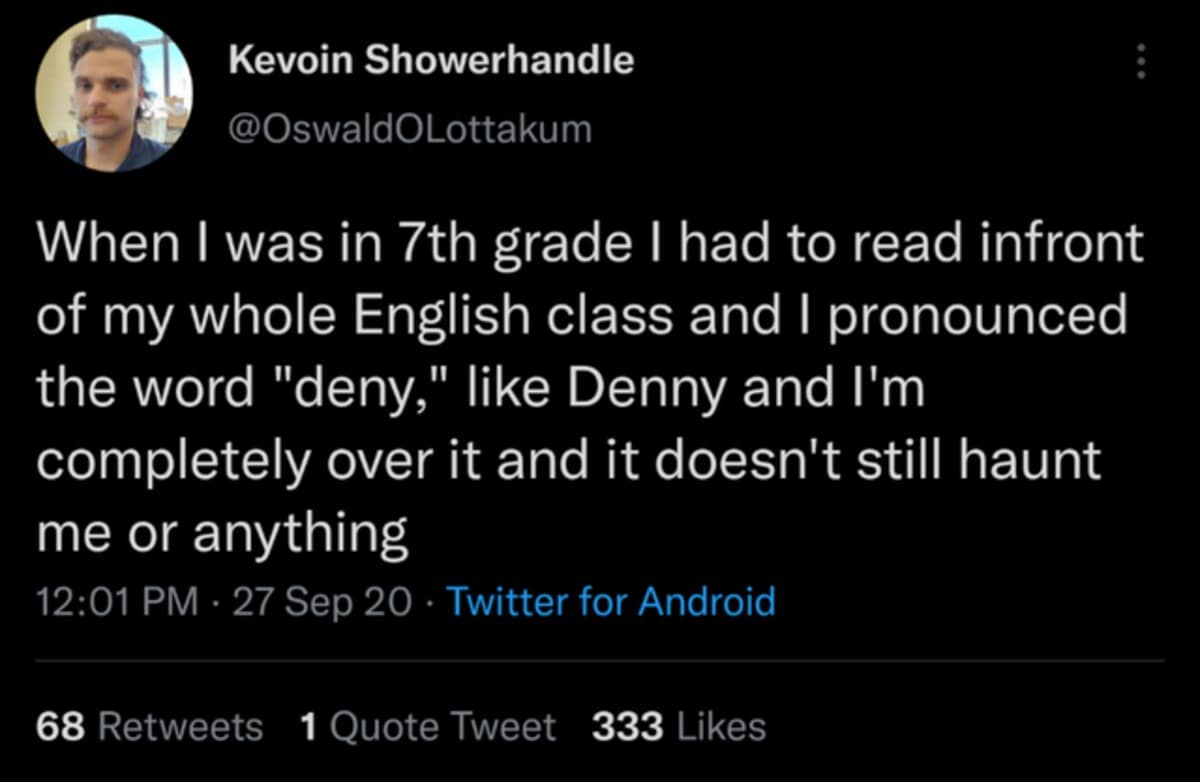 Kevoin Showerhandle @OswaldOLottakum : When I was in 7th grade I had to read infront of my whole English class and I pronounced the word "deny," like Denny and I'm completely over it and it doesn't still haunt me or anything 12:01 PM • 27 Sep 20 • Twitter for Android 68 Retweets 1 Ouote Tweet 333 Likes