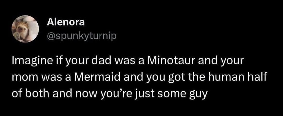 Alenora @spunkyturnip Imagine if your dad was a Minotaur and your mom was a Mermaid and you got the human half of both and now you're just some guy