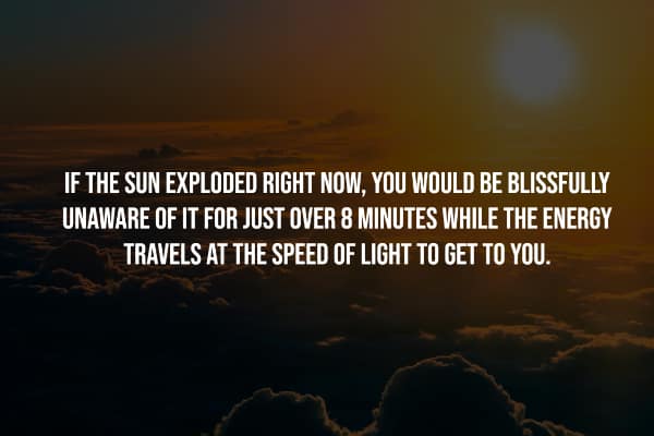 IF THE SUN EXPLODED RIGHT NOW, YOU WOULD BE BLISSFULLY UNAWARE OF IT FOR JUST OVER 8 MINUTES WHILE THE ENERGY TRAVELS AT THE SPEED OF LIGHT TO GET TO YOU.