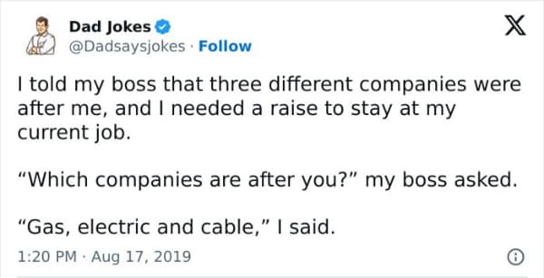 I told my boss that three different companies were after me, and I needed a raise to stay at my current job. "Which companies are after you?" my boss asked. "Gas, electric and cable," I said.
