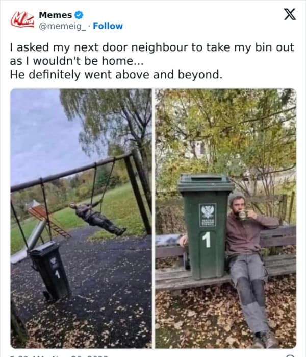 I asked my next door neighbour to take my bin out as I wouldn't be home... He definitely went above and beyond.