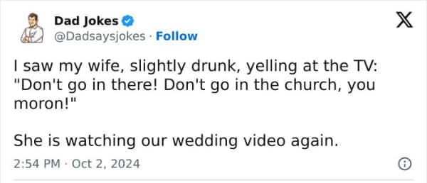 saw my wife, slightly drunk, yelling at the TV: "Don't go in there! Don't go in the church, you moron!" She is watching our wedding video again.