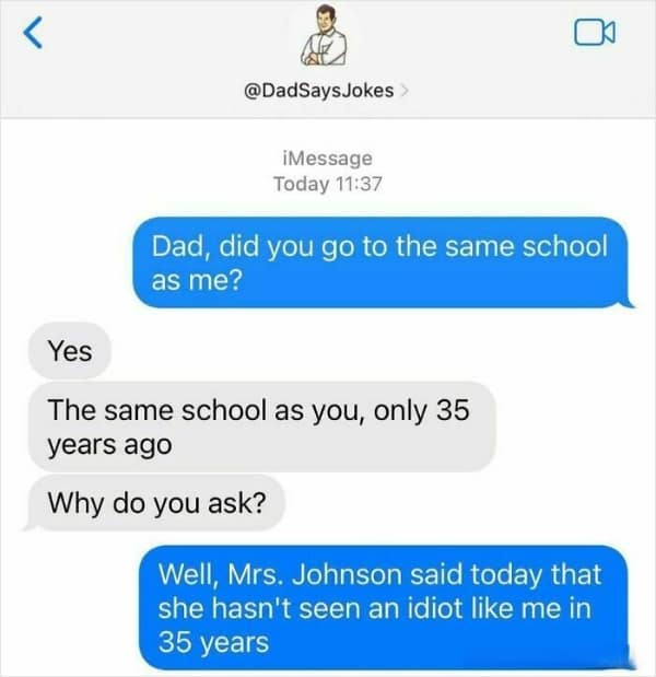 Dad, did you go to the same school as me? Yes The same school as you, only 35 years ago Why do you ask? Well, Mrs. Johnson said today that she hasn't seen an idiot like me in 35 years