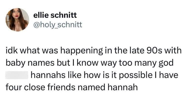 idk what was happening in the late 90s with baby names but I know way too many god hannahs like how is it possible I have four close friends named hannah