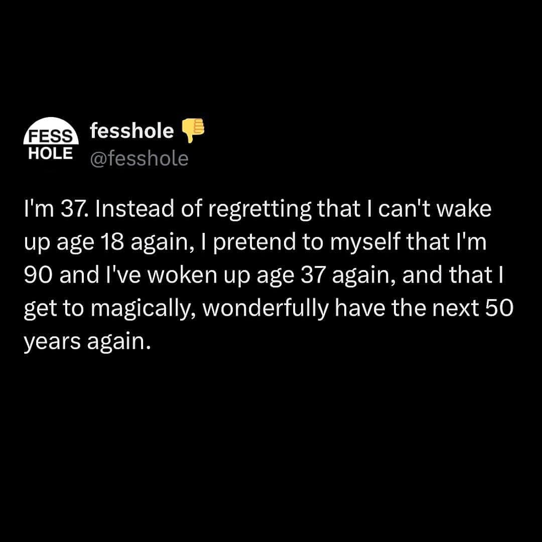 I'm 37. Instead of regretting that I can't wake up age 18 again, I pretend to myself that I'm 90 and I've woken up age 37 again, and that I get to magically, wonderfully have the next 50 years again.