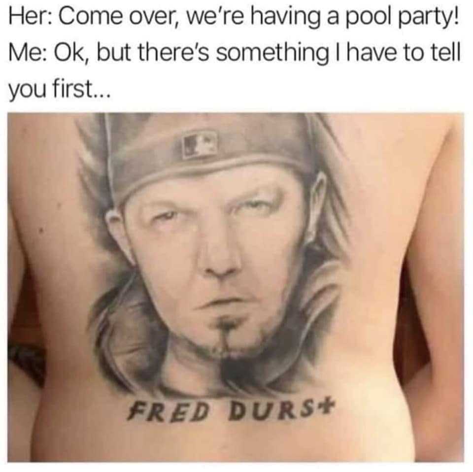 Her: Come over, we're having a pool party! Me: Ok, but there's something I have to tell you first... FRED DURST