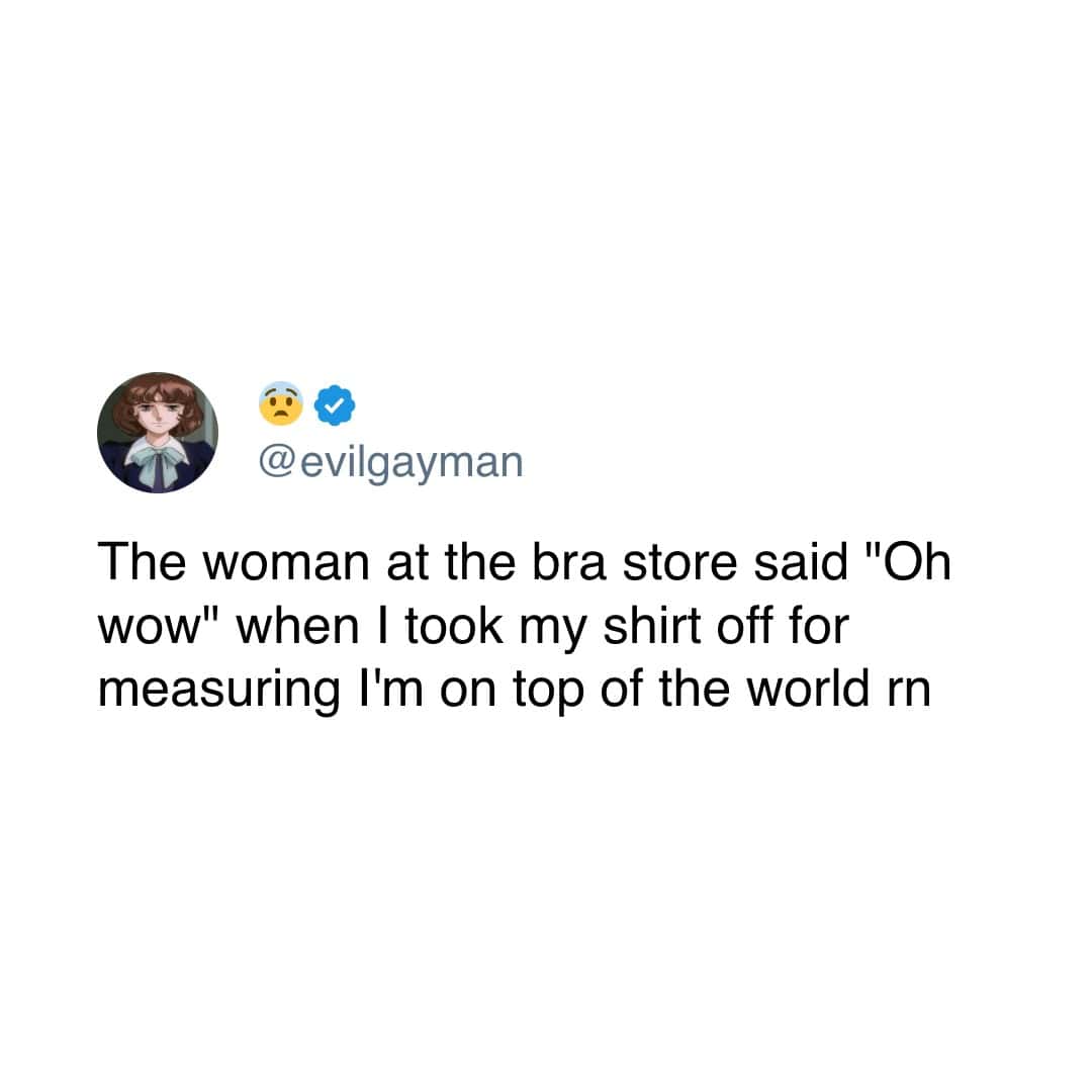 The woman at the bra store said "Oh wow" when I took my shirt off for measuring I'm on top of the world rn