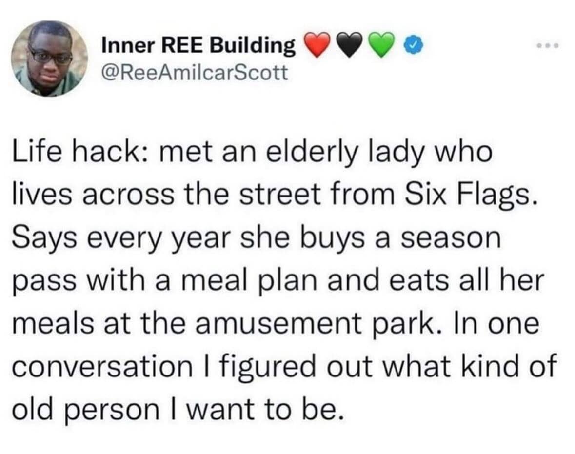 Life hack: met an elderly lady who lives across the street from Six Flags. Says every year she buys a season pass with a meal plan and eats all her meals at the amusement park. In one conversation I figured out what kind of old person I want to be.