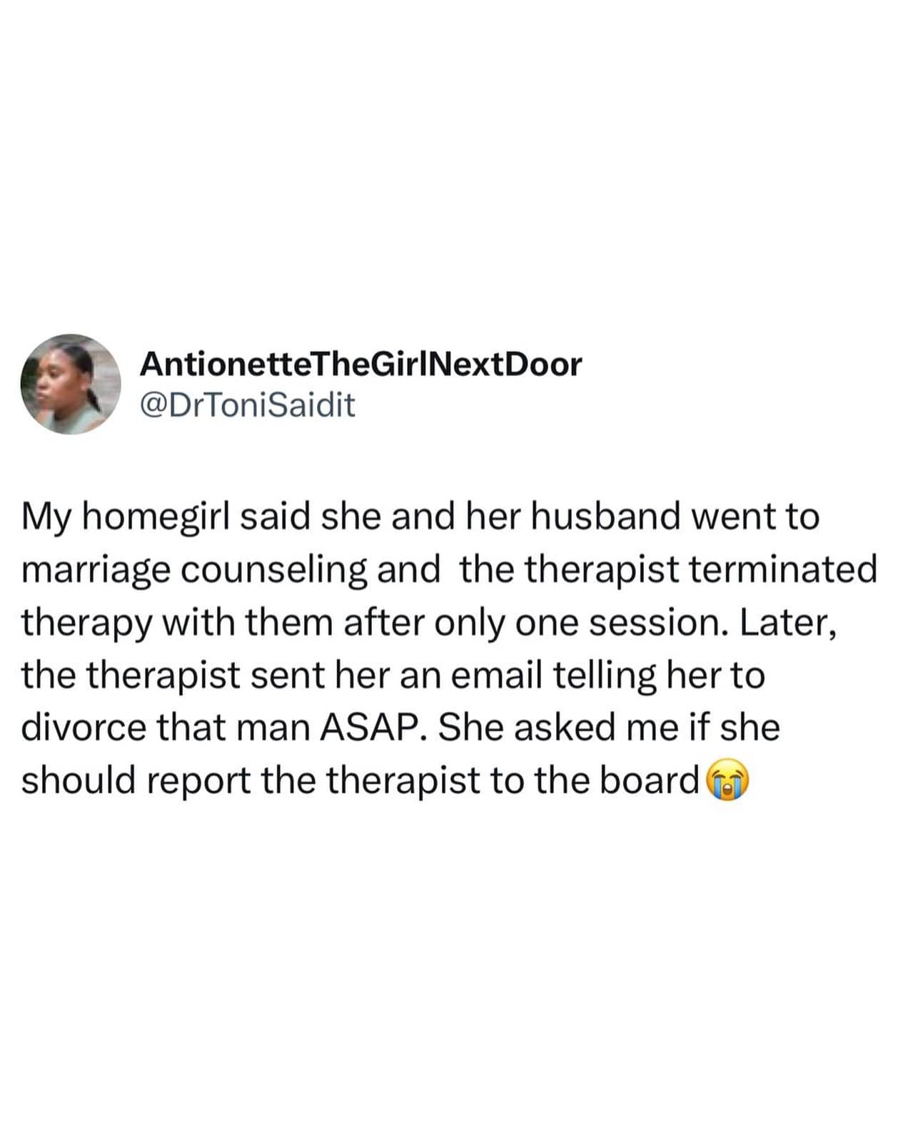 My homegirl said she and her husband went to marriage counseling and the therapist terminated therapy with them after only one session. Later, the therapist sent her an email telling her to divorce that man ASAP. She asked me if she should report the therapist to the board