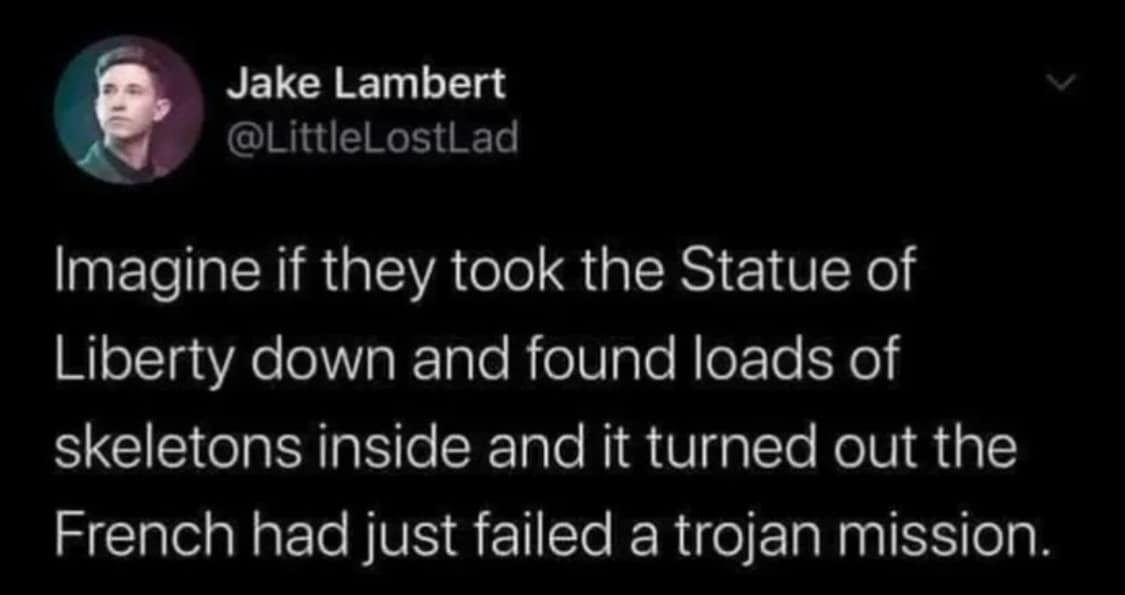 Imagine if they took the Statue of Liberty down and found loads of skeletons inside and it turned out the French had just failed a trojan mission.
