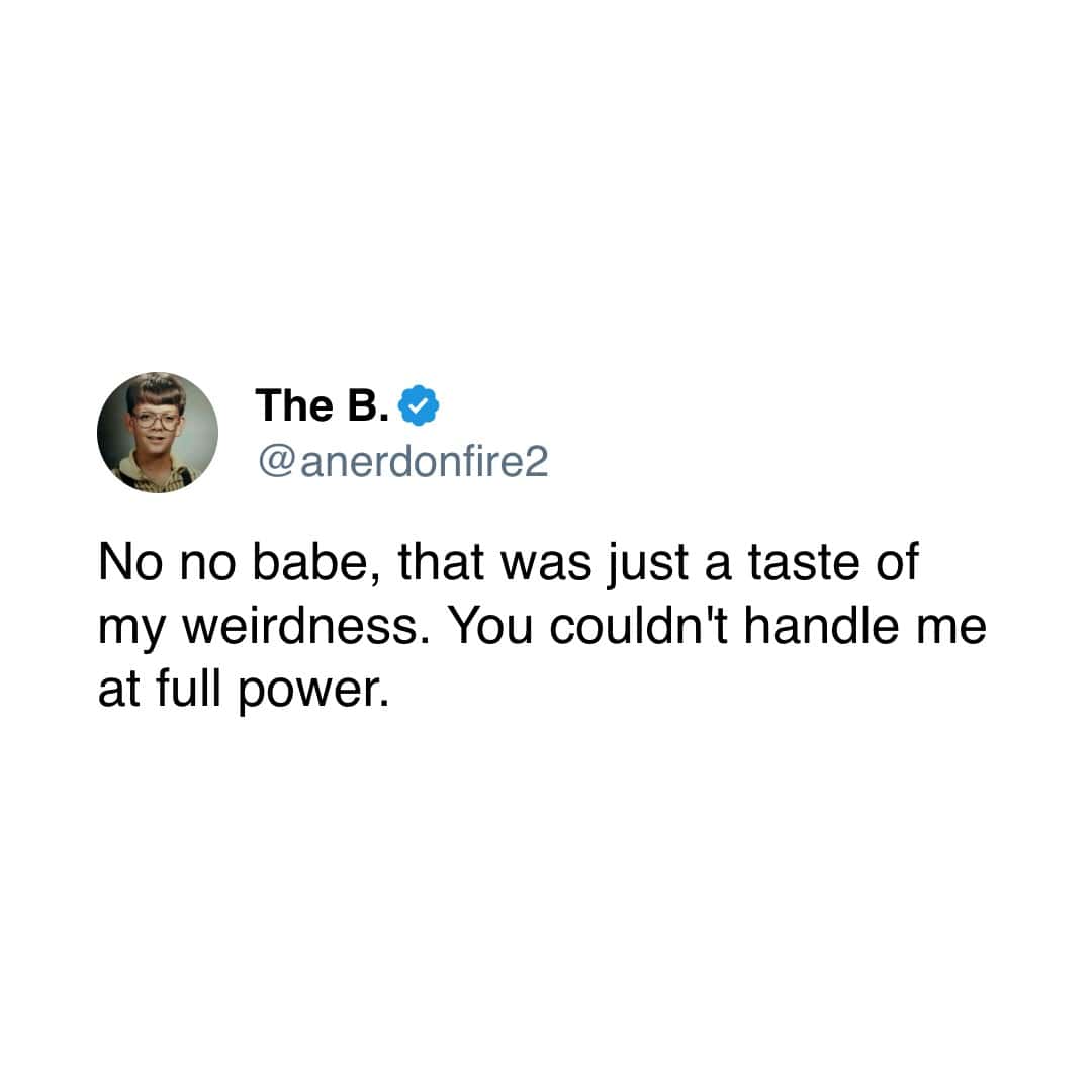 No no babe, that was just a taste of my weirdness. You couldn't handle me at full power.