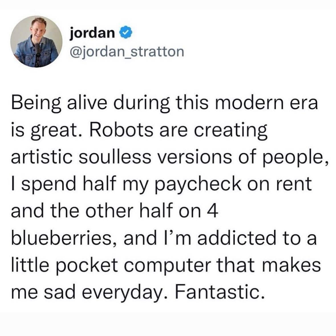 Being alive during this modern era is great. Robots are creating artistic soulless versions of people, I spend half my paycheck on rent and the other half on 4 blueberries, and I'm addicted to a little pocket computer that makes me sad everyday. Fantastic.