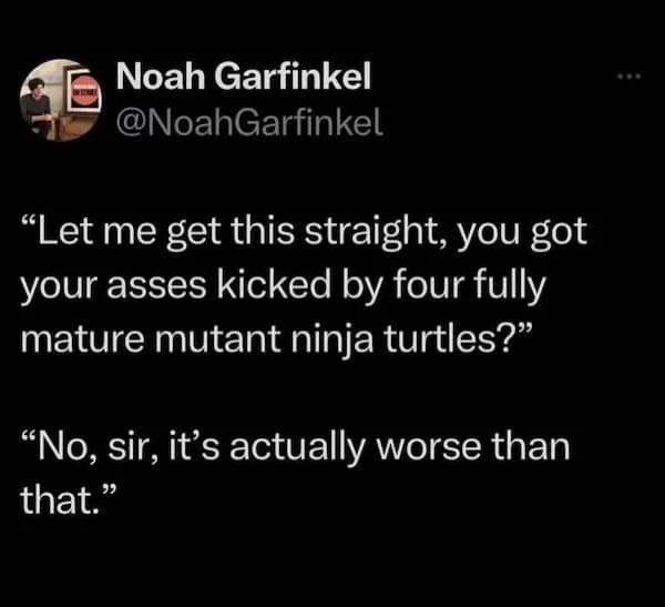 "Let me get this straight, you got your asses kicked by four fully mature mutant ninja turtles?" "No, sir, it's actually worse than that."