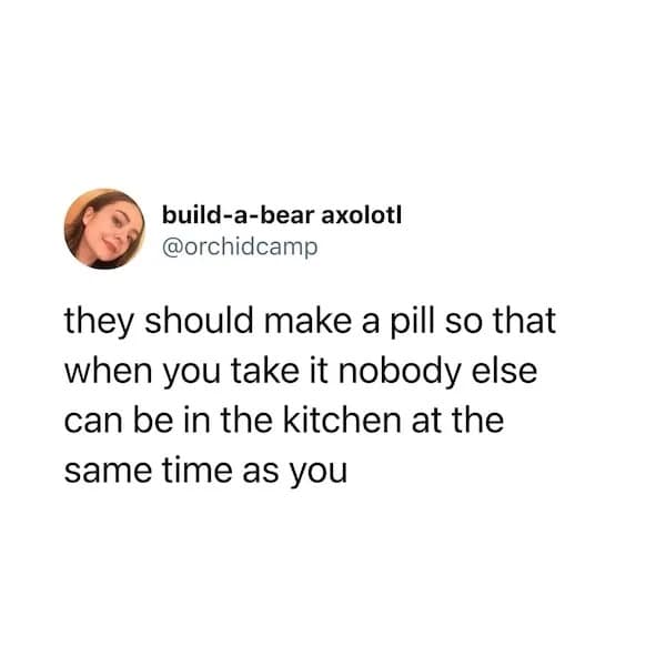 they should make a pill so that when you take it nobody else can be in the kitchen at the same time as you