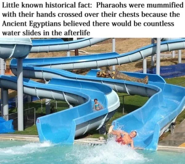 Little known historical fact: Pharaohs were mummified with their hands crossed over their chests because the Ancient Egyptians believed there would be countless water slides in the afterlife