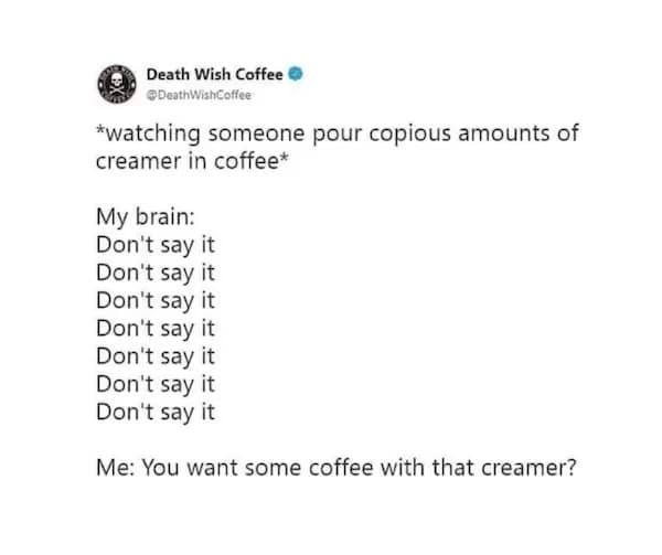 *watching someone pour copious amounts of creamer in coffee* Me: You want some coffee with that creamer?