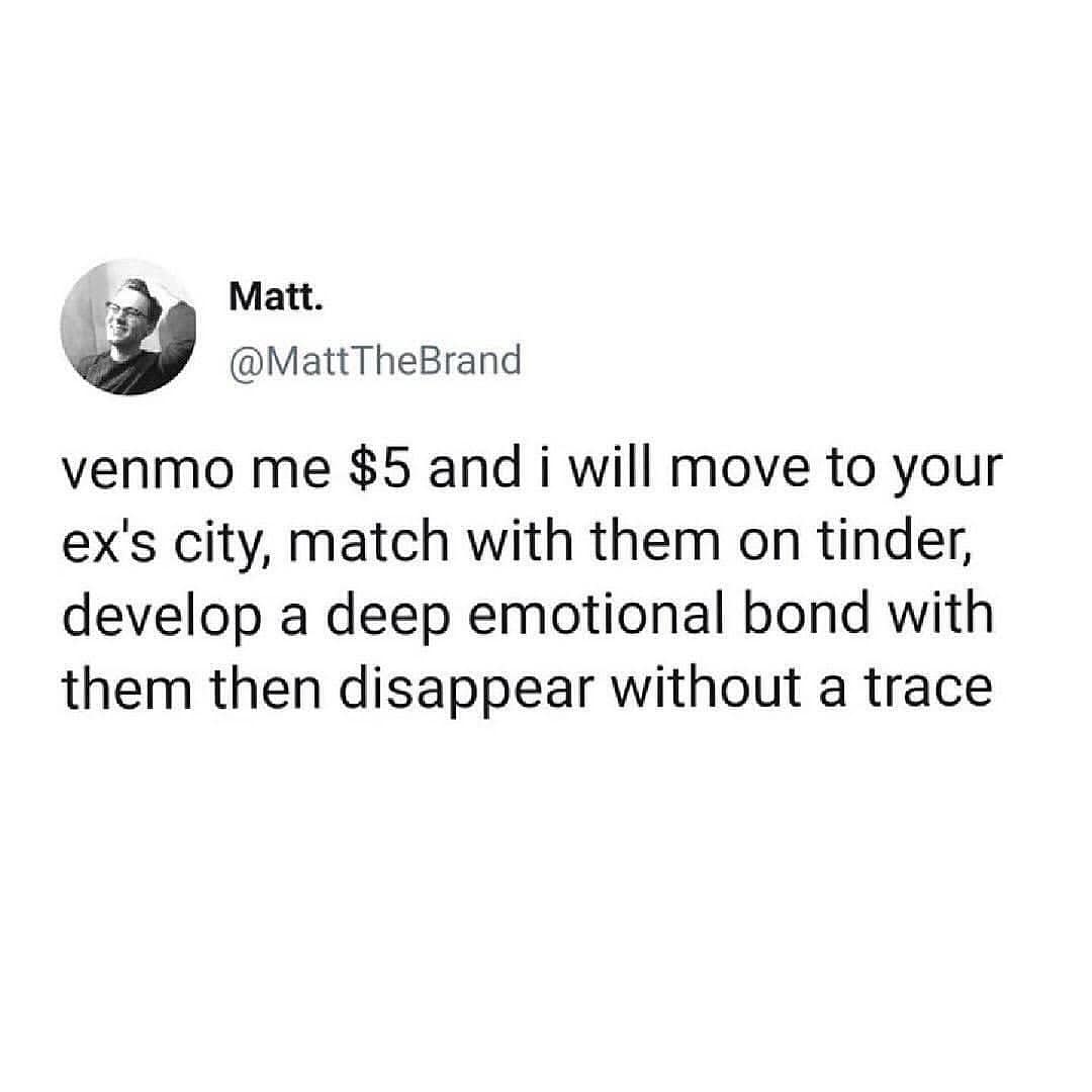 venmo me $5 and i will move to your ex's city, match with them on tinder, develop a deep emotional bond with them then disappear without a trace