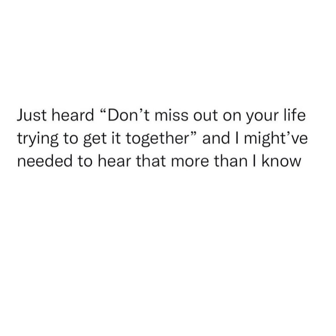 Just heard "Don't miss out on your life trying to get it together" and I might've needed to hear that more than I know