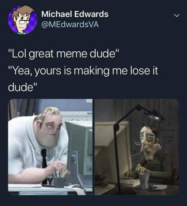 "Lol great meme dude" "Yea, yours is making me lose it dude"