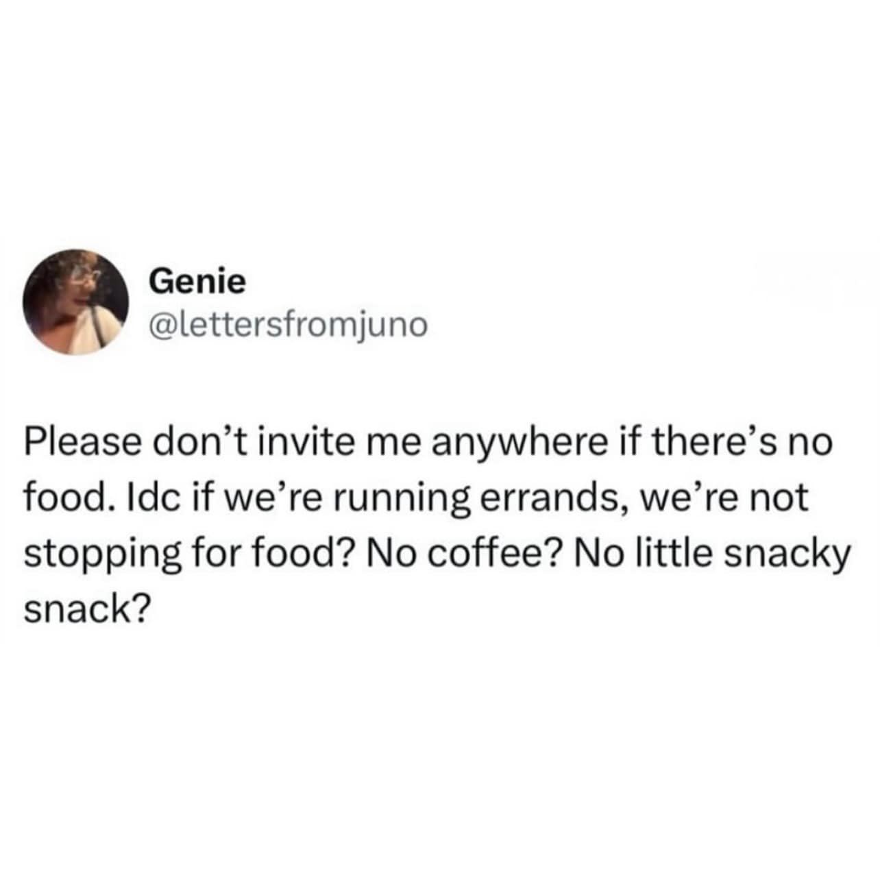 Please don't invite me anywhere if there's no food. Idc if we're running errands, we're not stopping for food? No coffee? No little snacky snack?